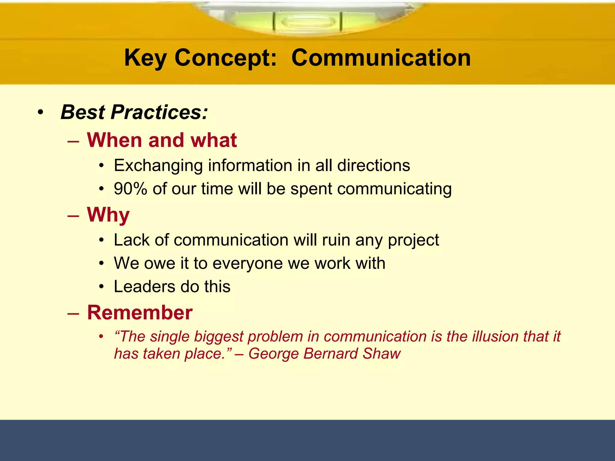 Key Concept:  Communication  Best Practices: When and what Exchanging information in all directions 90% of our time will be spent communicating Why Lack of communication will ruin any project  We owe it to everyone we work with Leaders do this Remember “ The single biggest problem in communication is the illusion that it has taken place.” – George Bernard Shaw 
