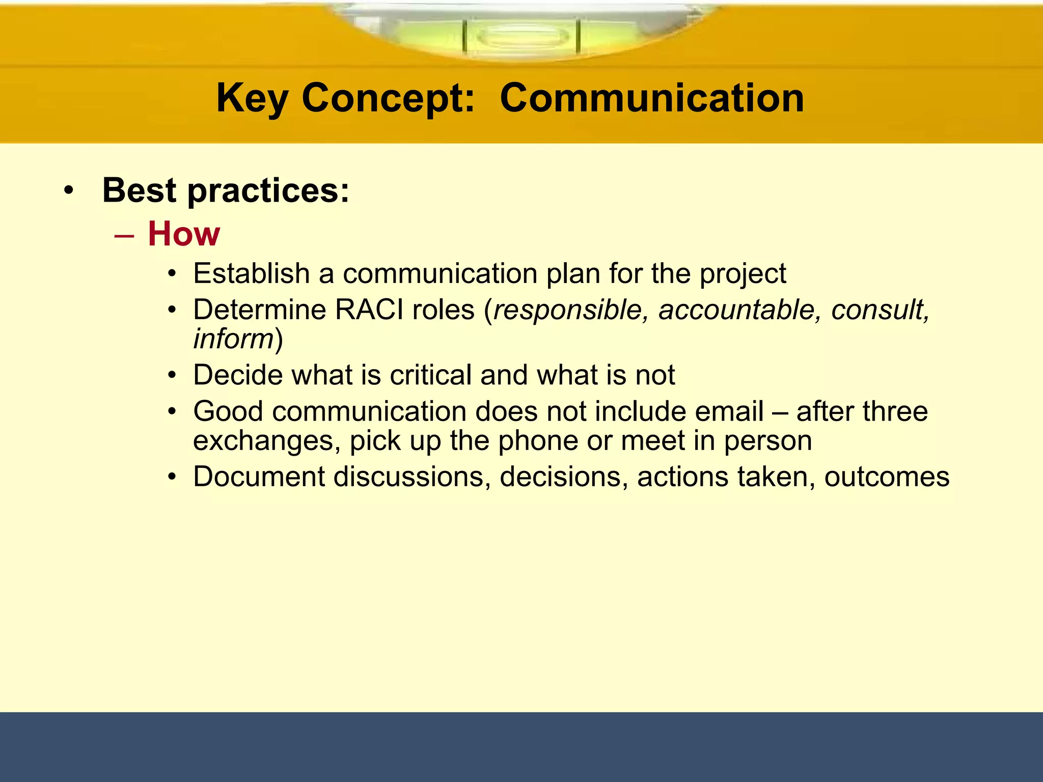 Key Concept:  Communication  Best practices: How Establish a communication plan for the project Determine RACI roles ( responsible, accountable, consult, inform ) Decide what is critical and what is not Good communication does not include email – after three exchanges, pick up the phone or meet in person Document discussions, decisions, actions taken, outcomes 
