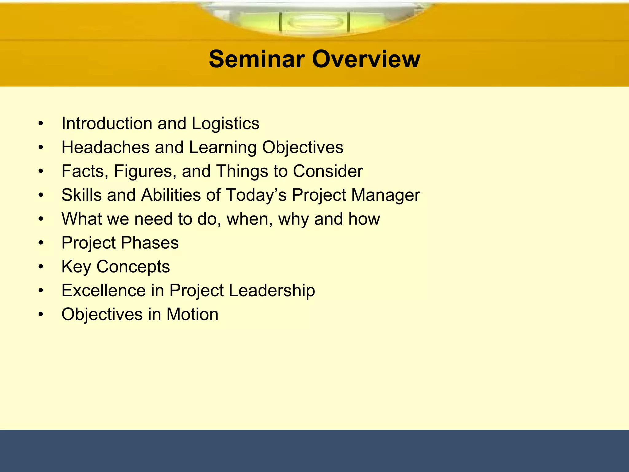 Seminar Overview Introduction and Logistics Headaches and Learning Objectives Facts, Figures, and Things to Consider Skills and Abilities of Today’s Project Manager What we need to do, when, why and how Project Phases Key Concepts Excellence in Project Leadership Objectives in Motion 