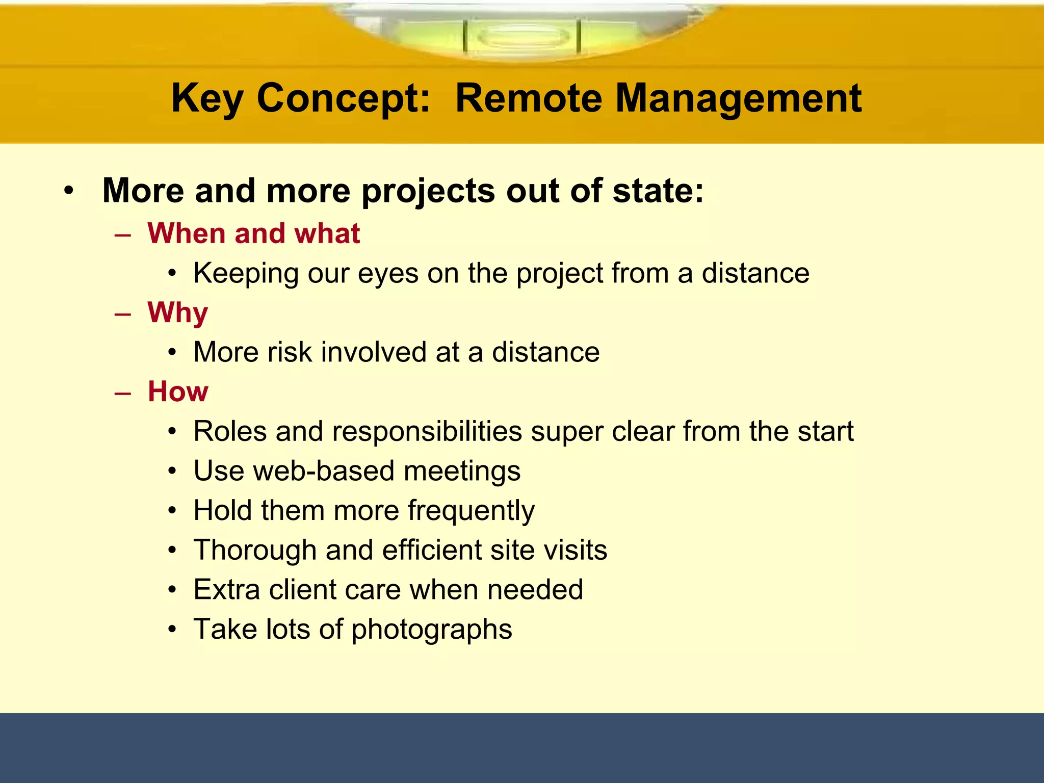 Key Concept:  Remote Management  More and more projects out of state: When and what Keeping our eyes on the project from a distance Why More risk involved at a distance  How Roles and responsibilities super clear from the start Use web-based meetings  Hold them more frequently Thorough and efficient site visits Extra client care when needed Take lots of photographs  