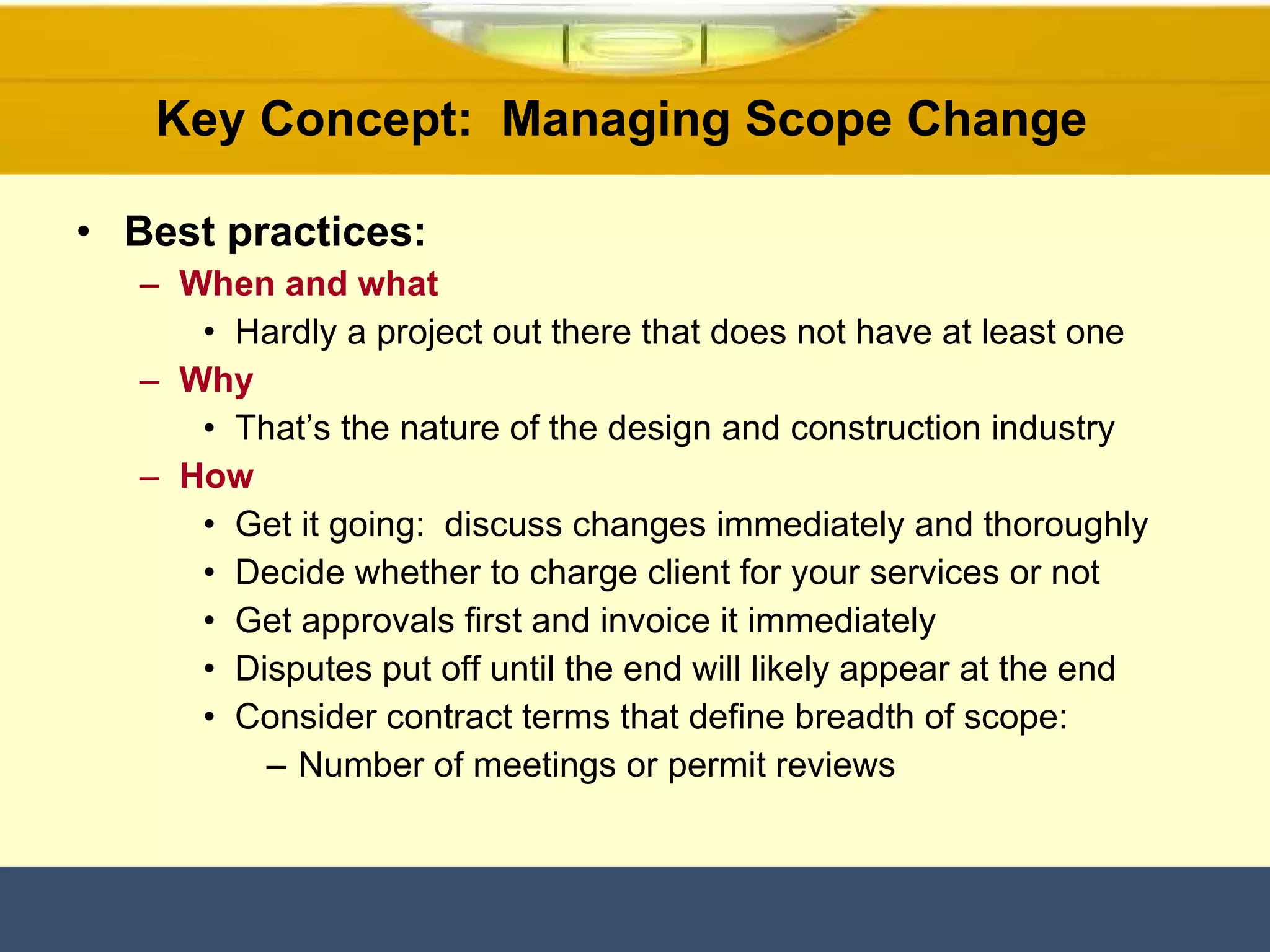 Key Concept:  Managing Scope Change  Best practices: When and what Hardly a project out there that does not have at least one  Why That’s the nature of the design and construction industry How Get it going:  discuss changes immediately and thoroughly Decide whether to charge client for your services or not  Get approvals first and invoice it immediately Disputes put off until the end will likely appear at the end Consider contract terms that define breadth of scope: Number of meetings or permit reviews 