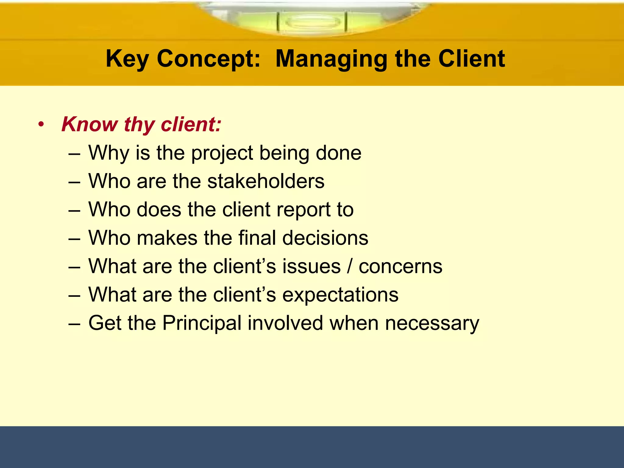 Know thy client: Why is the project being done Who are the stakeholders Who does the client report to Who makes the final decisions What are the client’s issues / concerns What are the client’s expectations Get the Principal involved when necessary Key Concept:  Managing the Client  