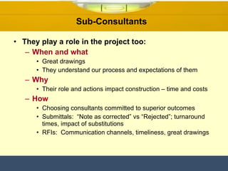 Sub-Consultants  They play a role in the project too: When and what Great drawings They understand our process and expectations of them Why Their role and actions impact construction – time and costs How Choosing consultants committed to superior outcomes Submittals:  “Note as corrected” vs “Rejected”; turnaround times, impact of substitutions  RFIs:  Communication channels, timeliness, great drawings 