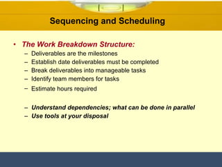 The Work Breakdown Structure: Deliverables are the milestones Establish date deliverables must be completed Break deliverables into manageable tasks Identify team members for tasks Estimate hours required   Understand dependencies; what can be done in parallel  Use tools at your disposal  Sequencing and Scheduling  