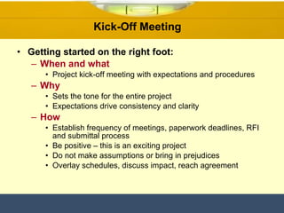Kick-Off Meeting  Getting started on the right foot: When and what Project kick-off meeting with expectations and procedures  Why Sets the tone for the entire project Expectations drive consistency and clarity  How Establish frequency of meetings, paperwork deadlines, RFI and submittal process Be positive – this is an exciting project Do not make assumptions or bring in prejudices  Overlay schedules, discuss impact, reach agreement 