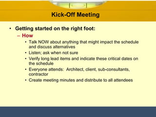 Kick-Off Meeting  Getting started on the right foot: How Talk NOW about anything that might impact the schedule and discuss alternatives Listen; ask when not sure Verify long lead items and indicate these critical dates on the schedule Everyone attends:  Architect, client, sub-consultants, contractor Create meeting minutes and distribute to all attendees 