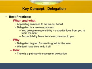 Key Concept:  Delegation  Best Practices: When and what Appointing someone to act on our behalf  Delegation is a two way process:  You delegate responsibility – authority flows from you to team member Accountability flows from team member to you Why Delegation is good for us– it’s good for the team We don’t have time to do it all  How There is a pathway to successful delegation  