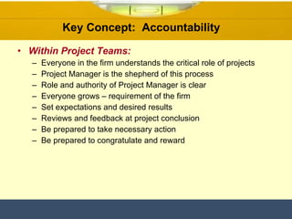 Within Project Teams: Everyone in the firm understands the critical role of projects Project Manager is the shepherd of this process Role and authority of Project Manager is clear Everyone grows – requirement of the firm Set expectations and desired results Reviews and feedback at project conclusion Be prepared to take necessary action Be prepared to congratulate and reward Key Concept:  Accountability  