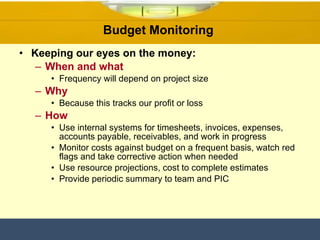 Budget Monitoring  Keeping our eyes on the money: When and what Frequency will depend on project size Why Because this tracks our profit or loss How Use internal systems for timesheets, invoices, expenses, accounts payable, receivables, and work in progress Monitor costs against budget on a frequent basis, watch red flags and take corrective action when needed Use resource projections, cost to complete estimates Provide periodic summary to team and PIC 