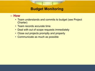 Budget Monitoring  How Team understands and commits to budget (see Project Charter) Team records accurate time  Deal with out of scope requests immediately Close out projects promptly and properly Communicate as much as possible 