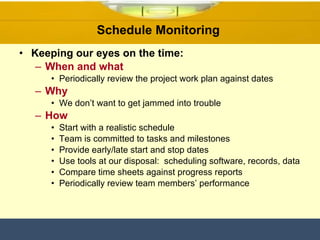 Schedule Monitoring  Keeping our eyes on the time: When and what Periodically review the project work plan against dates Why We don’t want to get jammed into trouble How Start with a realistic schedule Team is committed to tasks and milestones Provide early/late start and stop dates Use tools at our disposal:  scheduling software, records, data Compare time sheets against progress reports Periodically review team members’ performance 