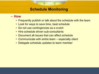 Schedule Monitoring  How Frequently publish or talk about the schedule with the team Look for ways to save time, beat schedule Do not use contingencies as a crutch Hire schedule driven sub-consultants Document all issues that can affect schedule Communicate with entire team – especially client Delegate schedule updates to team member 