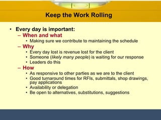 Keep the Work Rolling  Every day is important: When and what Making sure we contribute to maintaining the schedule Why Every day lost is revenue lost for the client  Someone ( likely many people ) is waiting for our response Leaders do this  How As responsive to other parties as we are to the client Good turnaround times for RFIs, submittals, shop drawings, pay applications Availability or delegation  Be open to alternatives, substitutions, suggestions  