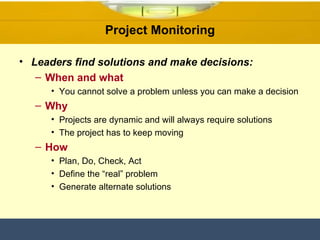 Project Monitoring Leaders find solutions and make decisions: When and what You cannot solve a problem unless you can make a decision Why Projects are dynamic and will always require solutions The project has to keep moving How Plan, Do, Check, Act Define the “real” problem Generate alternate solutions 