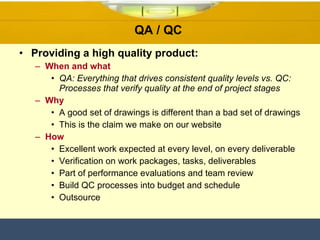 QA / QC  Providing a high quality product: When and what QA: Everything that drives consistent quality levels vs. QC: Processes that verify quality at the end of project stages Why A good set of drawings is different than a bad set of drawings This is the claim we make on our website How Excellent work expected at every level, on every deliverable  Verification on work packages, tasks, deliverables Part of performance evaluations and team review Build QC processes into budget and schedule Outsource 