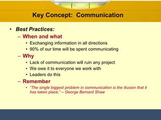 Key Concept:  Communication  Best Practices: When and what Exchanging information in all directions 90% of our time will be spent communicating Why Lack of communication will ruin any project  We owe it to everyone we work with Leaders do this Remember “ The single biggest problem in communication is the illusion that it has taken place.” – George Bernard Shaw 