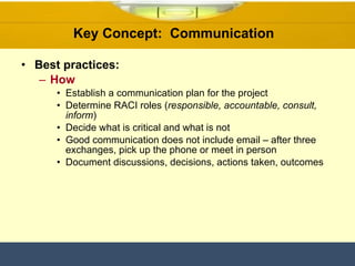Key Concept:  Communication  Best practices: How Establish a communication plan for the project Determine RACI roles ( responsible, accountable, consult, inform ) Decide what is critical and what is not Good communication does not include email – after three exchanges, pick up the phone or meet in person Document discussions, decisions, actions taken, outcomes 