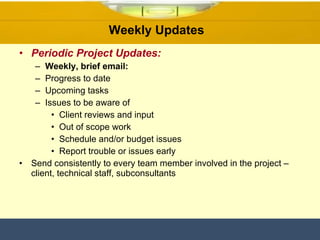 Periodic Project Updates: Weekly, brief email: Progress to date Upcoming tasks Issues to be aware of Client reviews and input Out of scope work  Schedule and/or budget issues Report trouble or issues early Send consistently to every team member involved in the project – client, technical staff, subconsultants Weekly Updates  