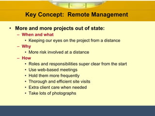 Key Concept:  Remote Management  More and more projects out of state: When and what Keeping our eyes on the project from a distance Why More risk involved at a distance  How Roles and responsibilities super clear from the start Use web-based meetings  Hold them more frequently Thorough and efficient site visits Extra client care when needed Take lots of photographs  