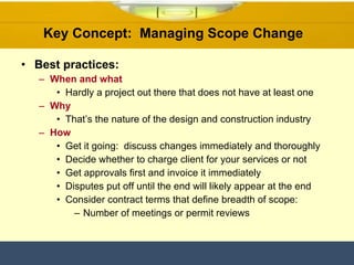 Key Concept:  Managing Scope Change  Best practices: When and what Hardly a project out there that does not have at least one  Why That’s the nature of the design and construction industry How Get it going:  discuss changes immediately and thoroughly Decide whether to charge client for your services or not  Get approvals first and invoice it immediately Disputes put off until the end will likely appear at the end Consider contract terms that define breadth of scope: Number of meetings or permit reviews 