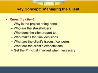 Know thy client: Why is the project being done Who are the stakeholders Who does the client report to Who makes the final decisions What are the client’s issues / concerns What are the client’s expectations Get the Principal involved when necessary Key Concept:  Managing the Client  