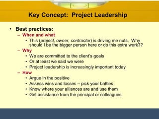 Key Concept:  Project Leadership  Best practices: When and what This ( project, owner, contractor ) is driving me nuts.  Why should I be the bigger person here or do this extra work??  Why We are committed to the client’s goals  Or at least we said we were  Project leadership is increasingly important today  How Argue in the positive Assess wins and losses – pick your battles Know where your alliances are and use them Get assistance from the principal or colleagues 