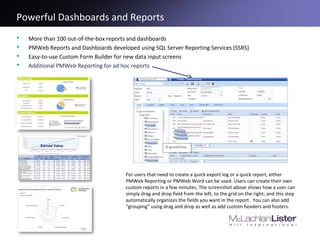 Powerful Dashboards and Reports
 More than 100 out-of-the-box reports and dashboards
 PMWeb Reports and Dashboards developed using SQL Server Reporting Services (SSRS)
 Easy-to-use Custom Form Builder for new data input screens
 Additional PMWeb Reporting for ad hoc reports
Earned Value
For users that need to create a quick export log or a quick report, either
PMWeb Reporting or PMWeb Word can be used. Users can create their own
custom reports in a few minutes. The screenshot above shows how a user can
simply drag and drop field from the left, to the grid on the right; and this step
automatically organizes the fields you want in the report. You can also add
“grouping” using drag and drop as well as add custom headers and footers.
 