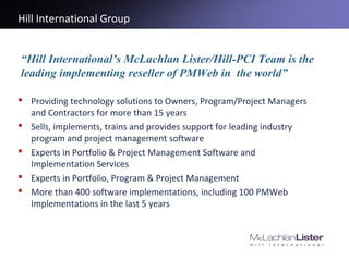 Hill International Group
 Providing technology solutions to Owners, Program/Project Managers
and Contractors for more than 15 years
 Sells, implements, trains and provides support for leading industry
program and project management software
 Experts in Portfolio & Project Management Software and
Implementation Services
 Experts in Portfolio, Program & Project Management
 More than 400 software implementations, including 100 PMWeb
Implementations in the last 5 years
“Hill International’s McLachlan Lister/Hill-PCI Team is the
leading implementing reseller of PMWeb in the world”
 