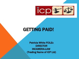 GETTING PAID! 
Patricia White FCILEx 
DIRECTOR 
INCAMERA-LAW 
(Trading Name of ICP Ltd) 
 