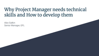 Why Project Manager needs technical
skills and How to develop them
Alex Galkin
Senior Manager, GFL
 
