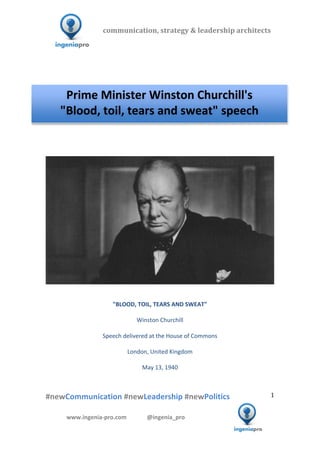  	
  	
   	
  	
  	
  	
  	
  	
  	
  	
  	
  	
  	
  
#newCommunication	
  #newLeadership	
  #newPolitics	
  
	
  
1	
  
communication,	
  strategy	
  &	
  leadership	
  architects	
  	
  
www.ingenia-­‐pro.com	
  	
  	
  	
  	
  	
  	
  	
  	
  	
  	
  	
  	
  	
  @ingenia_pro	
  
	
  
	
  	
  
	
  
	
  	
  	
  	
  	
  	
  	
  	
  	
  	
  	
  	
  	
  	
  	
  	
  	
  	
  	
  	
  	
  	
  	
  	
  	
  	
  	
  	
  	
  	
  	
  	
  	
  	
  	
  	
  	
  	
  	
  	
  	
  	
  	
  	
  	
  	
  	
  	
  	
  	
  	
  	
  
	
  
	
  	
  	
  	
  	
  	
  	
  	
  	
  	
  	
  	
  	
  	
  	
  	
  	
  	
  	
  	
  	
  	
  	
  	
  	
  	
  	
  	
  	
  	
  	
  	
  	
  	
  	
  	
  
	
  
	
  
	
  
	
  
"BLOOD,	
  TOIL,	
  TEARS	
  AND	
  SWEAT"	
  
	
  
Winston	
  Churchill	
  
	
  
Speech	
  delivered	
  at	
  the	
  House	
  of	
  Commons	
  
	
  
London,	
  United	
  Kingdom	
  
	
  
May	
  13,	
  1940	
  
	
  
	
  
Prime	
  Minister	
  Winston	
  Churchill's	
  
"Blood,	
  toil,	
  tears	
  and	
  sweat"	
  speech	
  
 