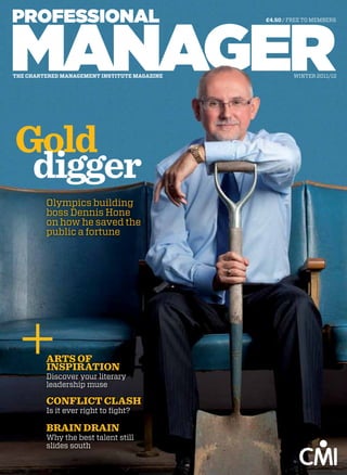 £4.50 / FREE TO MEMBERS




the chartered management institute magazine            WInTER 2011/12




Gold
 digger
         Olympics building
         boss Dennis Hone
         on how he saved the
         public a fortune




         ARTS OF
         INSPIRATION
         Discover your literary
         leadership muse

         cONFlIcT clASh
         Is it ever right to fight?

         BRAIN DRAIN
         Why the best talent still
         slides south
 