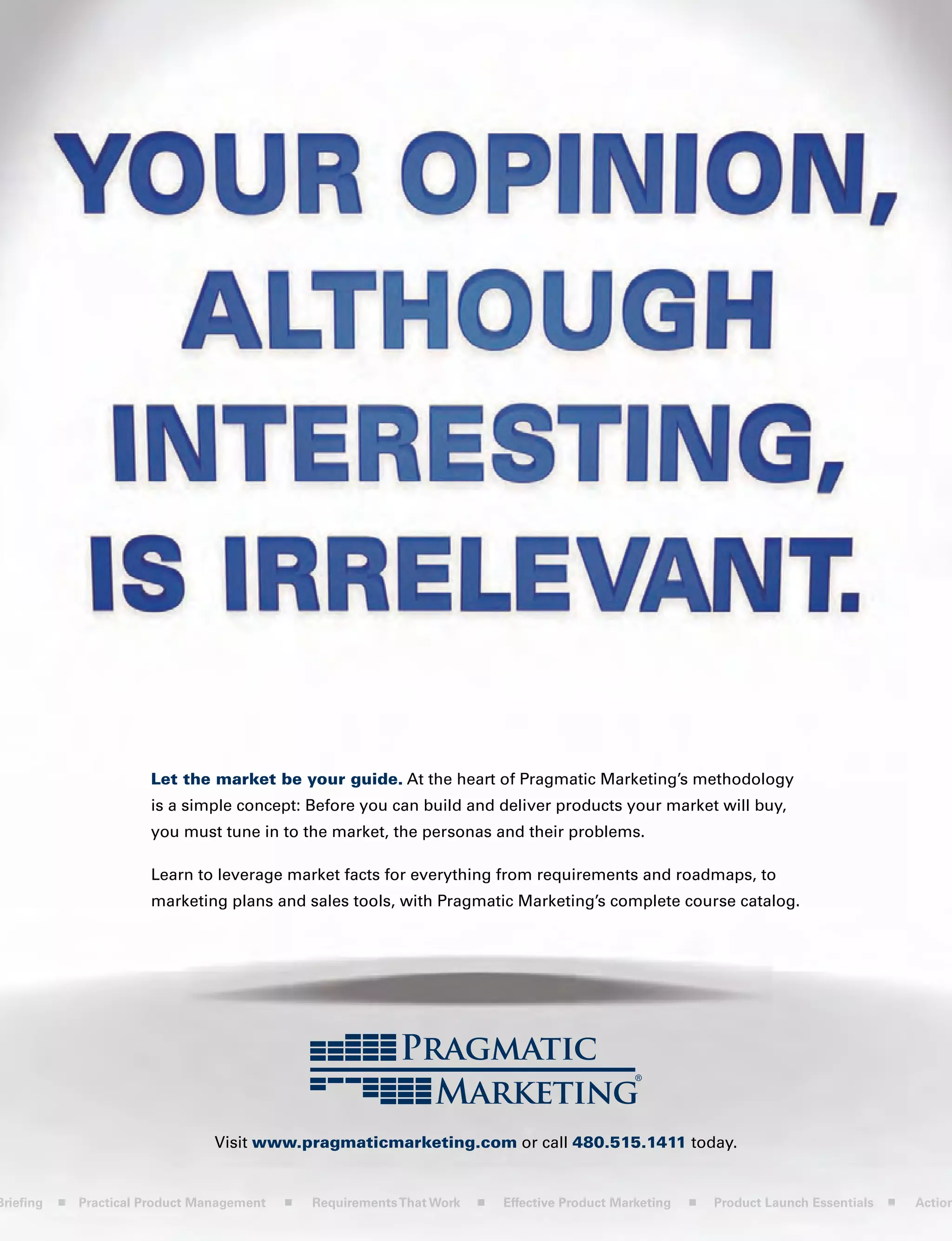 Let the market be your guide. At the heart of Pragmatic Marketing’s methodology
is a simple concept: Before you can build and deliver products your market will buy,
you must tune in to the market, the personas and their problems.
Learn to leverage market facts for everything from requirements and roadmaps, to
marketing plans and sales tools, with Pragmatic Marketing’s complete course catalog.
Visit www.pragmaticmarketing.com or call 480.515.1411 today.
Briefing Practical Product Management RequirementsThat Work Effective Product Marketing Product Launch Essentials Action
 