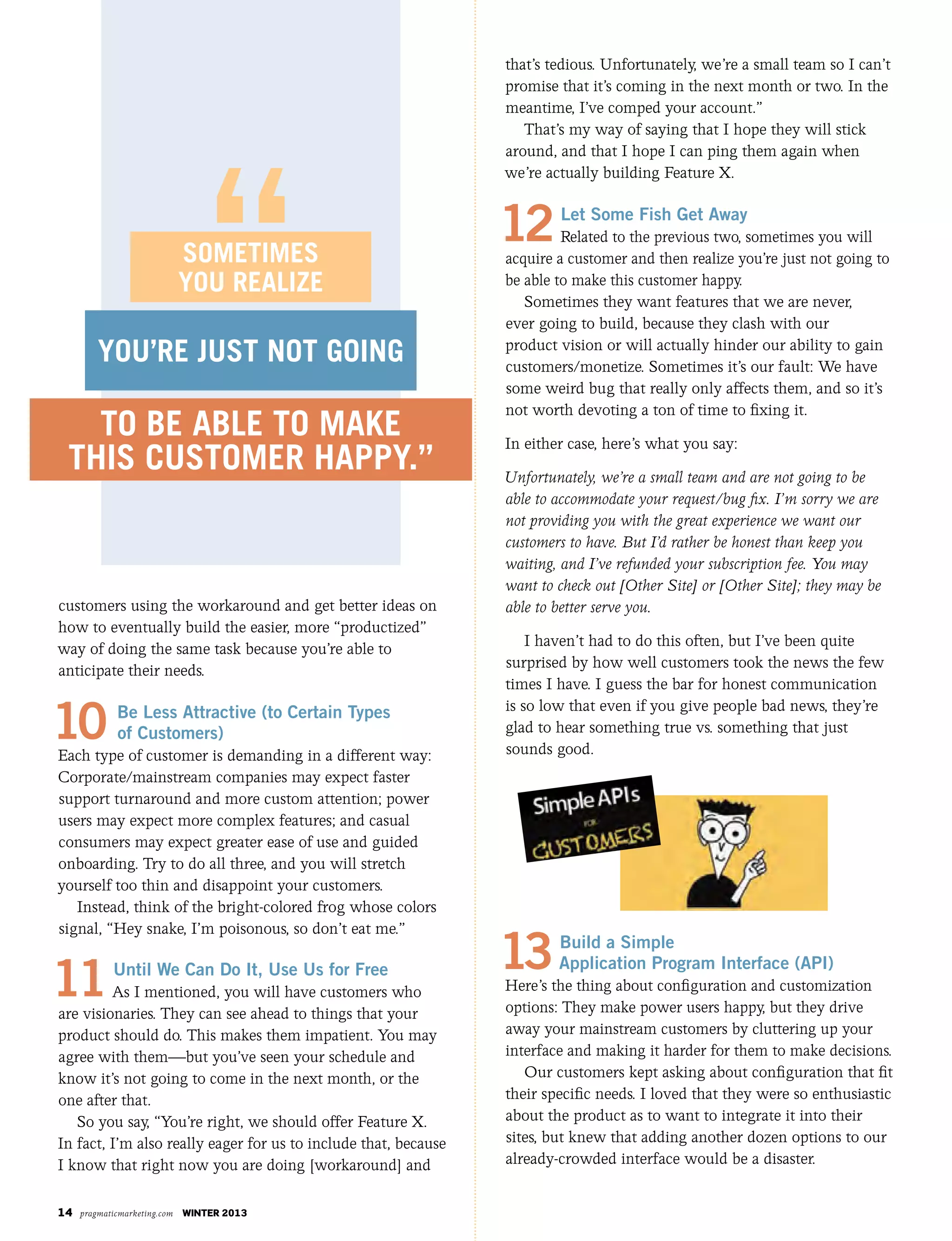 14 pragmaticmarketing.com winter 2013
customers using the workaround and get better ideas on
how to eventually build the easier, more “productized”
way of doing the same task because you’re able to
anticipate their needs.
10 Be Less Attractive (to Certain Types
of Customers)
Each type of customer is demanding in a different way:
Corporate/mainstream companies may expect faster
support turnaround and more custom attention; power
users may expect more complex features; and casual
consumers may expect greater ease of use and guided
onboarding. Try to do all three, and you will stretch
yourself too thin and disappoint your customers.
Instead, think of the bright-colored frog whose colors
signal, “Hey snake, I’m poisonous, so don’t eat me.”
11Until We Can Do It, Use Us for Free
As I mentioned, you will have customers who
are visionaries. They can see ahead to things that your
product should do. This makes them impatient. You may
agree with them—but you’ve seen your schedule and
know it’s not going to come in the next month, or the
one after that.
So you say, “You’re right, we should offer Feature X.
In fact, I’m also really eager for us to include that, because
I know that right now you are doing [workaround] and
that’s tedious. Unfortunately, we’re a small team so I can’t
promise that it’s coming in the next month or two. In the
meantime, I’ve comped your account.”
That’s my way of saying that I hope they will stick
around, and that I hope I can ping them again when
we’re actually building Feature X.
12Let Some Fish Get Away
Related to the previous two, sometimes you will
acquire a customer and then realize you’re just not going to
be able to make this customer happy.
Sometimes they want features that we are never,
ever going to build, because they clash with our
product vision or will actually hinder our ability to gain
customers/monetize. Sometimes it’s our fault: We have
some weird bug that really only affects them, and so it’s
not worth devoting a ton of time to fixing it.
In either case, here’s what you say:
Unfortunately, we’re a small team and are not going to be
able to accommodate your request/bug fix. I’m sorry we are
not providing you with the great experience we want our
customers to have. But I’d rather be honest than keep you
waiting, and I’ve refunded your subscription fee. You may
want to check out [Other Site] or [Other Site]; they may be
able to better serve you.
I haven’t had to do this often, but I’ve been quite
surprised by how well customers took the news the few
times I have. I guess the bar for honest communication
is so low that even if you give people bad news, they’re
glad to hear something true vs. something that just
sounds good.
13Build a Simple
Application Program Interface (API)
Here’s the thing about configuration and customization
options: They make power users happy, but they drive
away your mainstream customers by cluttering up your
interface and making it harder for them to make decisions.
Our customers kept asking about configuration that fit
their specific needs. I loved that they were so enthusiastic
about the product as to want to integrate it into their
sites, but knew that adding another dozen options to our
already-crowded interface would be a disaster.
to be able to make
this customer happy.”
you’re just not going
sometimes
you realize
 