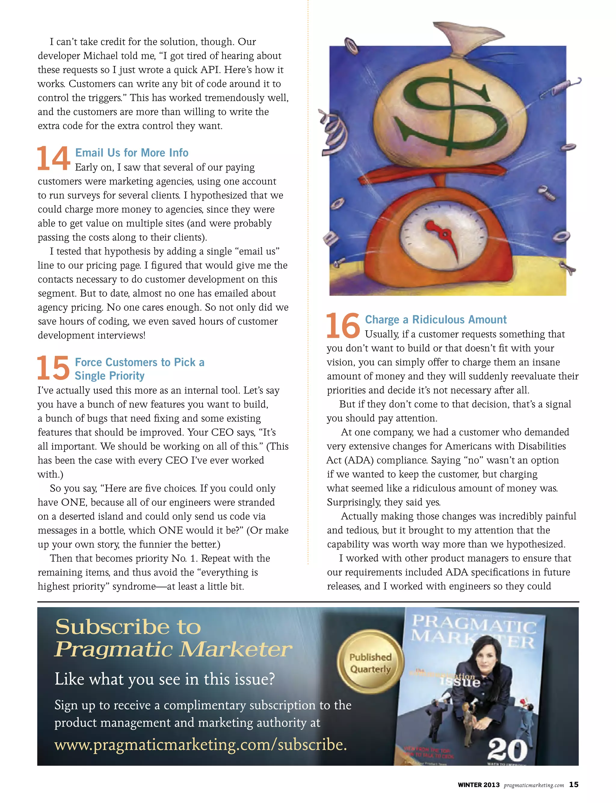 winter 2013 pragmaticmarketing.com 15
I can’t take credit for the solution, though. Our
developer Michael told me, “I got tired of hearing about
these requests so I just wrote a quick API. Here’s how it
works. Customers can write any bit of code around it to
control the triggers.” This has worked tremendously well,
and the customers are more than willing to write the
extra code for the extra control they want.
14Email Us for More Info
Early on, I saw that several of our paying
customers were marketing agencies, using one account
to run surveys for several clients. I hypothesized that we
could charge more money to agencies, since they were
able to get value on multiple sites (and were probably
passing the costs along to their clients).
I tested that hypothesis by adding a single “email us”
line to our pricing page. I figured that would give me the
contacts necessary to do customer development on this
segment. But to date, almost no one has emailed about
agency pricing. No one cares enough. So not only did we
save hours of coding, we even saved hours of customer
development interviews!
15Force Customers to Pick a
Single Priority
I’ve actually used this more as an internal tool. Let’s say
you have a bunch of new features you want to build,
a bunch of bugs that need fixing and some existing
features that should be improved. Your CEO says, “It’s
all important. We should be working on all of this.” (This
has been the case with every CEO I’ve ever worked
with.)
So you say, “Here are five choices. If you could only
have ONE, because all of our engineers were stranded
on a deserted island and could only send us code via
messages in a bottle, which ONE would it be?” (Or make
up your own story, the funnier the better.)
Then that becomes priority No. 1. Repeat with the
remaining items, and thus avoid the “everything is
highest priority” syndrome—at least a little bit.
16Charge a Ridiculous Amount
Usually, if a customer requests something that
you don’t want to build or that doesn’t fit with your
vision, you can simply offer to charge them an insane
amount of money and they will suddenly reevaluate their
priorities and decide it’s not necessary after all.
But if they don’t come to that decision, that’s a signal
you should pay attention.
At one company, we had a customer who demanded
very extensive changes for Americans with Disabilities
Act (ADA) compliance. Saying “no” wasn’t an option
if we wanted to keep the customer, but charging
what seemed like a ridiculous amount of money was.
Surprisingly, they said yes.
Actually making those changes was incredibly painful
and tedious, but it brought to my attention that the
capability was worth way more than we hypothesized.
I worked with other product managers to ensure that
our requirements included ADA specifications in future
releases, and I worked with engineers so they could
Subscribe to
Like what you see in this issue?
Sign up to receive a complimentary subscription to the
product management and marketing authority at
www.pragmaticmarketing.com/subscribe.
 