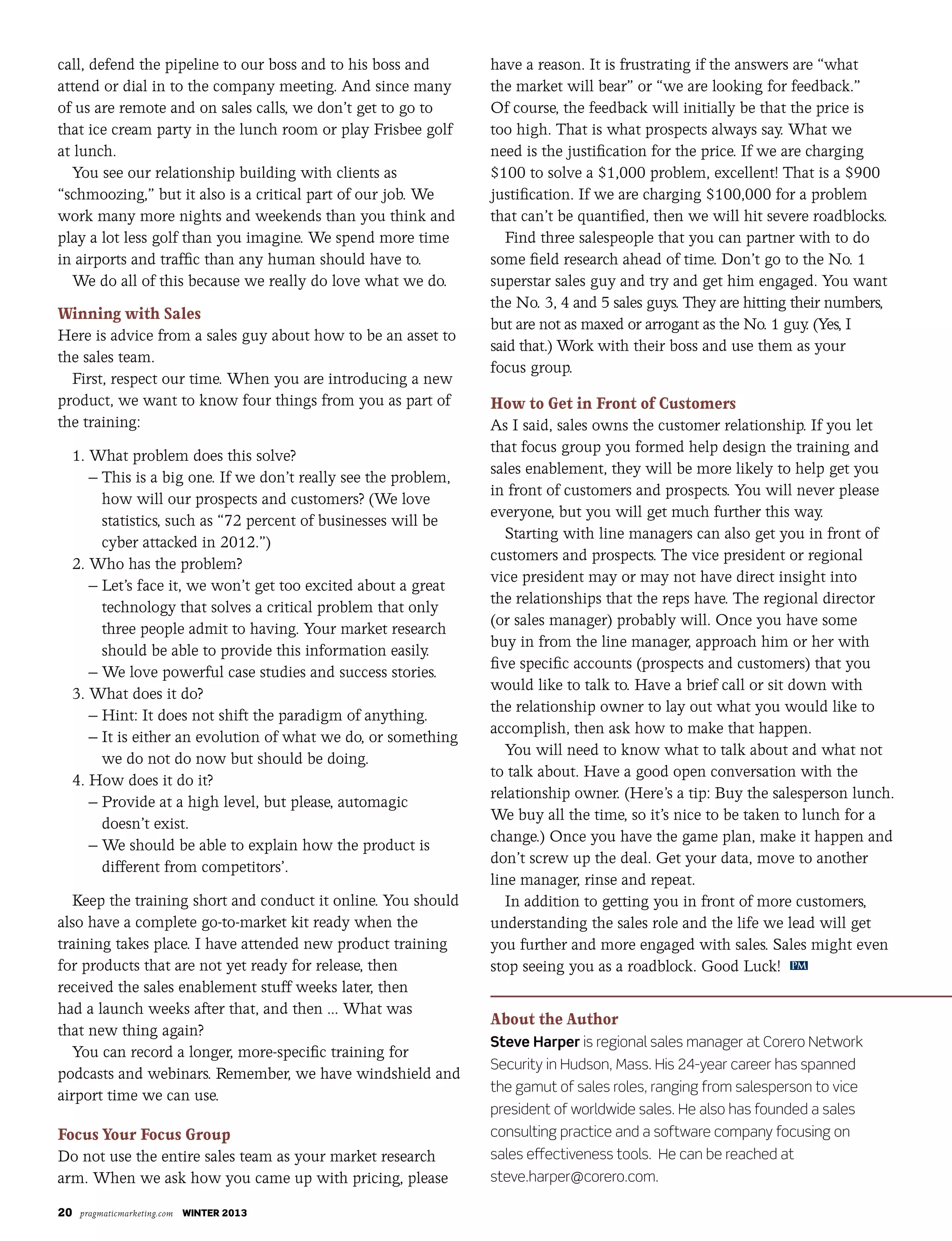 20 pragmaticmarketing.com winter 2013
call, defend the pipeline to our boss and to his boss and
attend or dial in to the company meeting. And since many
of us are remote and on sales calls, we don’t get to go to
that ice cream party in the lunch room or play Frisbee golf
at lunch.
You see our relationship building with clients as
“schmoozing,” but it also is a critical part of our job. We
work many more nights and weekends than you think and
play a lot less golf than you imagine. We spend more time
in airports and traffic than any human should have to.
We do all of this because we really do love what we do.
Winning with Sales
Here is advice from a sales guy about how to be an asset to
the sales team.
First, respect our time. When you are introducing a new
product, we want to know four things from you as part of
the training:
1. What problem does this solve?
– This is a big one. If we don’t really see the problem,
how will our prospects and customers? (We love
statistics, such as “72 percent of businesses will be
cyber attacked in 2012.”)
2. Who has the problem?
– Let’s face it, we won’t get too excited about a great
technology that solves a critical problem that only
three people admit to having. Your market research
should be able to provide this information easily.
– We love powerful case studies and success stories.
3. What does it do?
– Hint: It does not shift the paradigm of anything.
– It is either an evolution of what we do, or something
we do not do now but should be doing.
4. How does it do it?
– Provide at a high level, but please, automagic
doesn’t exist.
– We should be able to explain how the product is
different from competitors’.
Keep the training short and conduct it online. You should
also have a complete go-to-market kit ready when the
training takes place. I have attended new product training
for products that are not yet ready for release, then
received the sales enablement stuff weeks later, then
had a launch weeks after that, and then ... What was
that new thing again?
You can record a longer, more-specific training for
podcasts and webinars. Remember, we have windshield and
airport time we can use.
Focus Your Focus Group
Do not use the entire sales team as your market research
arm. When we ask how you came up with pricing, please
have a reason. It is frustrating if the answers are “what
the market will bear” or “we are looking for feedback.”
Of course, the feedback will initially be that the price is
too high. That is what prospects always say. What we
need is the justification for the price. If we are charging
$100 to solve a $1,000 problem, excellent! That is a $900
justification. If we are charging $100,000 for a problem
that can’t be quantified, then we will hit severe roadblocks.
Find three salespeople that you can partner with to do
some field research ahead of time. Don’t go to the No. 1
superstar sales guy and try and get him engaged. You want
the No. 3, 4 and 5 sales guys. They are hitting their numbers,
but are not as maxed or arrogant as the No. 1 guy. (Yes, I
said that.) Work with their boss and use them as your
focus group.
How to Get in Front of Customers
As I said, sales owns the customer relationship. If you let
that focus group you formed help design the training and
sales enablement, they will be more likely to help get you
in front of customers and prospects. You will never please
everyone, but you will get much further this way.
Starting with line managers can also get you in front of
customers and prospects. The vice president or regional
vice president may or may not have direct insight into
the relationships that the reps have. The regional director
(or sales manager) probably will. Once you have some
buy in from the line manager, approach him or her with
five specific accounts (prospects and customers) that you
would like to talk to. Have a brief call or sit down with
the relationship owner to lay out what you would like to
accomplish, then ask how to make that happen.
You will need to know what to talk about and what not
to talk about. Have a good open conversation with the
relationship owner. (Here’s a tip: Buy the salesperson lunch.
We buy all the time, so it’s nice to be taken to lunch for a
change.) Once you have the game plan, make it happen and
don’t screw up the deal. Get your data, move to another
line manager, rinse and repeat.
In addition to getting you in front of more customers,
understanding the sales role and the life we lead will get
you further and more engaged with sales. Sales might even
stop seeing you as a roadblock. Good Luck!
About the Author
Steve Harper is regional sales manager at Corero Network
Security in Hudson, Mass. His 24-year career has spanned
the gamut of sales roles, ranging from salesperson to vice
president of worldwide sales. He also has founded a sales
consulting practice and a software company focusing on
sales effectiveness tools. He can be reached at
steve.harper@corero.com.
PM
 