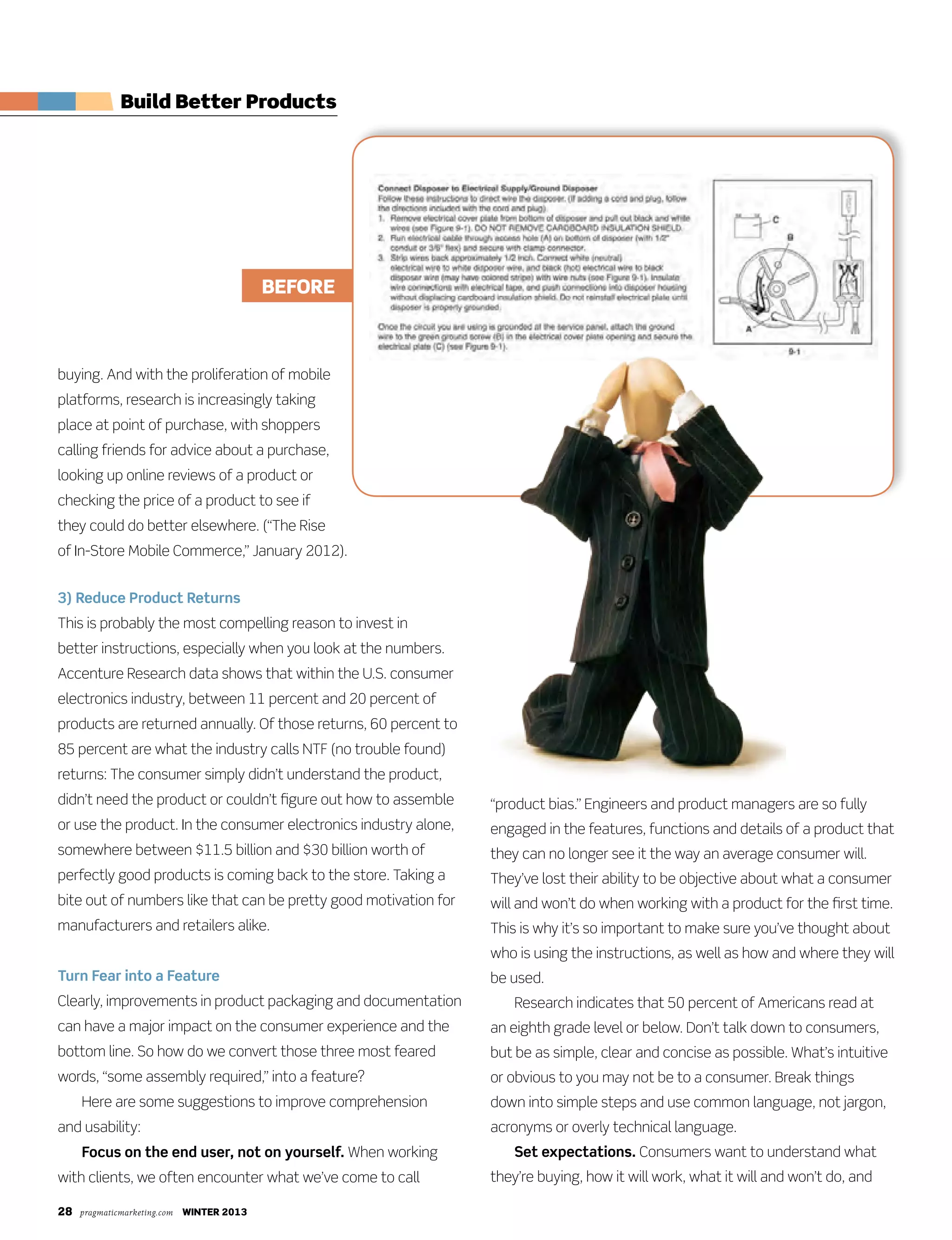 28 pragmaticmarketing.com winter 2013
buying. And with the proliferation of mobile
platforms, research is increasingly taking
place at point of purchase, with shoppers
calling friends for advice about a purchase,
looking up online reviews of a product or
checking the price of a product to see if
they could do better elsewhere. (“The Rise
of In-Store Mobile Commerce,” January 2012).
3) Reduce Product Returns
This is probably the most compelling reason to invest in
better instructions, especially when you look at the numbers.
Accenture Research data shows that within the U.S. consumer
electronics industry, between 11 percent and 20 percent of
products are returned annually. Of those returns, 60 percent to
85 percent are what the industry calls NTF (no trouble found)
returns: The consumer simply didn’t understand the product,
didn’t need the product or couldn’t figure out how to assemble
or use the product. In the consumer electronics industry alone,
somewhere between $11.5 billion and $30 billion worth of
perfectly good products is coming back to the store. Taking a
bite out of numbers like that can be pretty good motivation for
manufacturers and retailers alike.
Turn Fear into a Feature
Clearly, improvements in product packaging and documentation
can have a major impact on the consumer experience and the
bottom line. So how do we convert those three most feared
words, “some assembly required,” into a feature?
Here are some suggestions to improve comprehension
and usability:
Focus on the end user, not on yourself. When working
with clients, we often encounter what we’ve come to call
“product bias.” Engineers and product managers are so fully
engaged in the features, functions and details of a product that
they can no longer see it the way an average consumer will.
They’ve lost their ability to be objective about what a consumer
will and won’t do when working with a product for the first time.
This is why it’s so important to make sure you’ve thought about
who is using the instructions, as well as how and where they will
be used.
Research indicates that 50 percent of Americans read at
an eighth grade level or below. Don’t talk down to consumers,
but be as simple, clear and concise as possible. What’s intuitive
or obvious to you may not be to a consumer. Break things
down into simple steps and use common language, not jargon,
acronyms or overly technical language.
Set expectations. Consumers want to understand what
they’re buying, how it will work, what it will and won’t do, and
Build Better Products
BeFOre
 