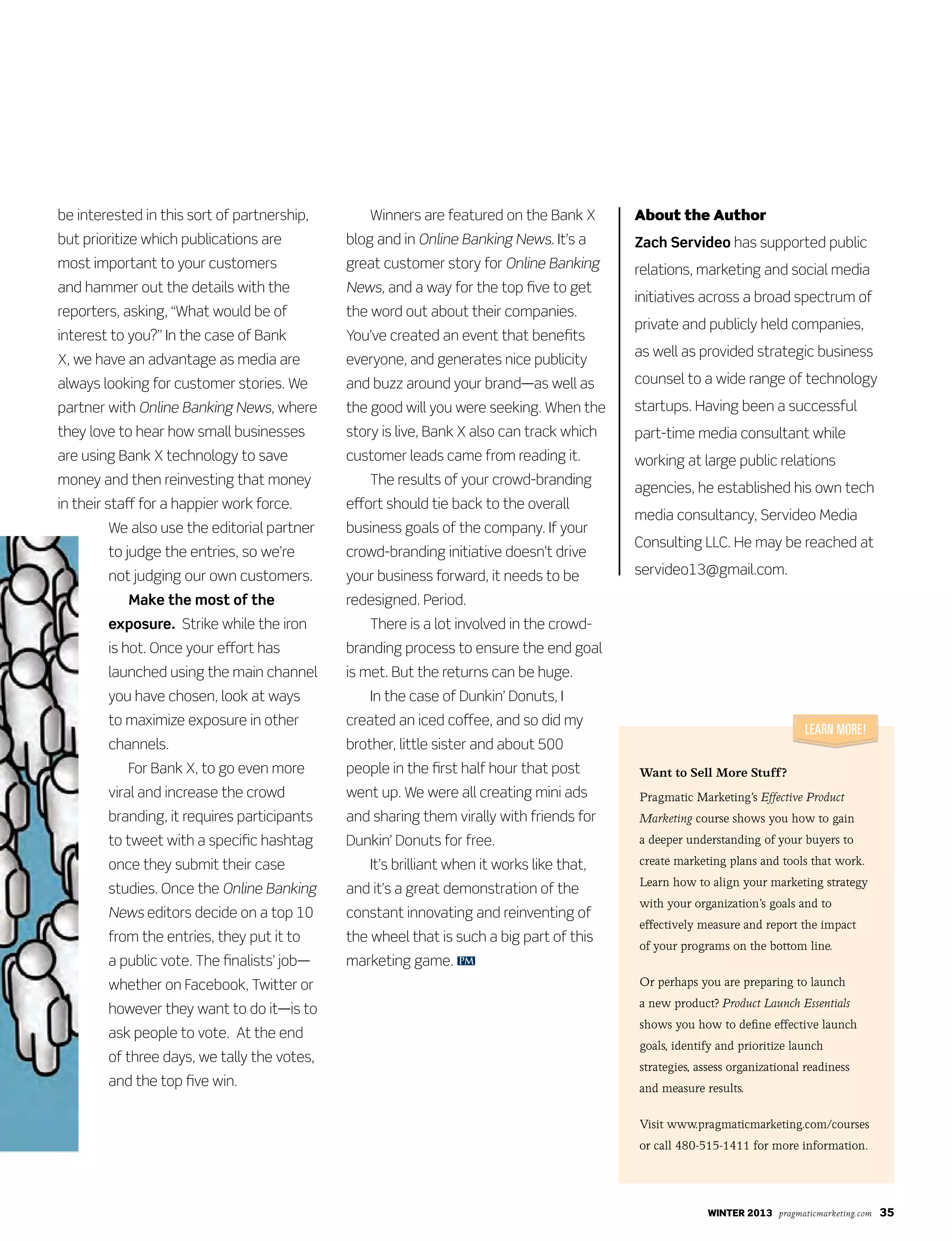 winter 2013 pragmaticmarketing.com 35
be interested in this sort of partnership,
but prioritize which publications are
most important to your customers
and hammer out the details with the
reporters, asking, “What would be of
interest to you?” In the case of Bank
X, we have an advantage as media are
always looking for customer stories. We
partner with Online Banking News, where
they love to hear how small businesses
are using Bank X technology to save
money and then reinvesting that money
in their staff for a happier work force.
We also use the editorial partner
to judge the entries, so we’re
not judging our own customers.
Make the most of the
exposure. Strike while the iron
is hot. Once your effort has
launched using the main channel
you have chosen, look at ways
to maximize exposure in other
channels.
For Bank X, to go even more
viral and increase the crowd
branding, it requires participants
to tweet with a specific hashtag
once they submit their case
studies. Once the Online Banking
News editors decide on a top 10
from the entries, they put it to
a public vote. The finalists’ job—
whether on Facebook, Twitter or
however they want to do it—is to
ask people to vote. At the end
of three days, we tally the votes,
and the top five win.
Winners are featured on the Bank X
blog and in Online Banking News. It’s a
great customer story for Online Banking
News, and a way for the top five to get
the word out about their companies.
You’ve created an event that benefits
everyone, and generates nice publicity
and buzz around your brand—as well as
the good will you were seeking. When the
story is live, Bank X also can track which
customer leads came from reading it.
The results of your crowd-branding
effort should tie back to the overall
business goals of the company. If your
crowd-branding initiative doesn’t drive
your business forward, it needs to be
redesigned. Period.
There is a lot involved in the crowd-
branding process to ensure the end goal
is met. But the returns can be huge.
In the case of Dunkin’ Donuts, I
created an iced coffee, and so did my
brother, little sister and about 500
people in the first half hour that post
went up. We were all creating mini ads
and sharing them virally with friends for
Dunkin’ Donuts for free.
It’s brilliant when it works like that,
and it’s a great demonstration of the
constant innovating and reinventing of
the wheel that is such a big part of this
marketing game.
About the Author
Zach Servideo has supported public
relations, marketing and social media
initiatives across a broad spectrum of
private and publicly held companies,
as well as provided strategic business
counsel to a wide range of technology
startups. Having been a successful
part-time media consultant while
working at large public relations
agencies, he established his own tech
media consultancy, Servideo Media
Consulting LLC. He may be reached at
servideo13@gmail.com.
PM
Want to Sell More Stuff?
Pragmatic Marketing’s Effective Product
Marketing course shows you how to gain
a deeper understanding of your buyers to
create marketing plans and tools that work.
Learn how to align your marketing strategy
with your organization’s goals and to
effectively measure and report the impact
of your programs on the bottom line.
Or perhaps you are preparing to launch
a new product? Product Launch Essentials
shows you how to define effective launch
goals, identify and prioritize launch
strategies, assess organizational readiness
and measure results.
Visit www.pragmaticmarketing.com/courses
or call 480-515-1411 for more information.
Learn More!
 