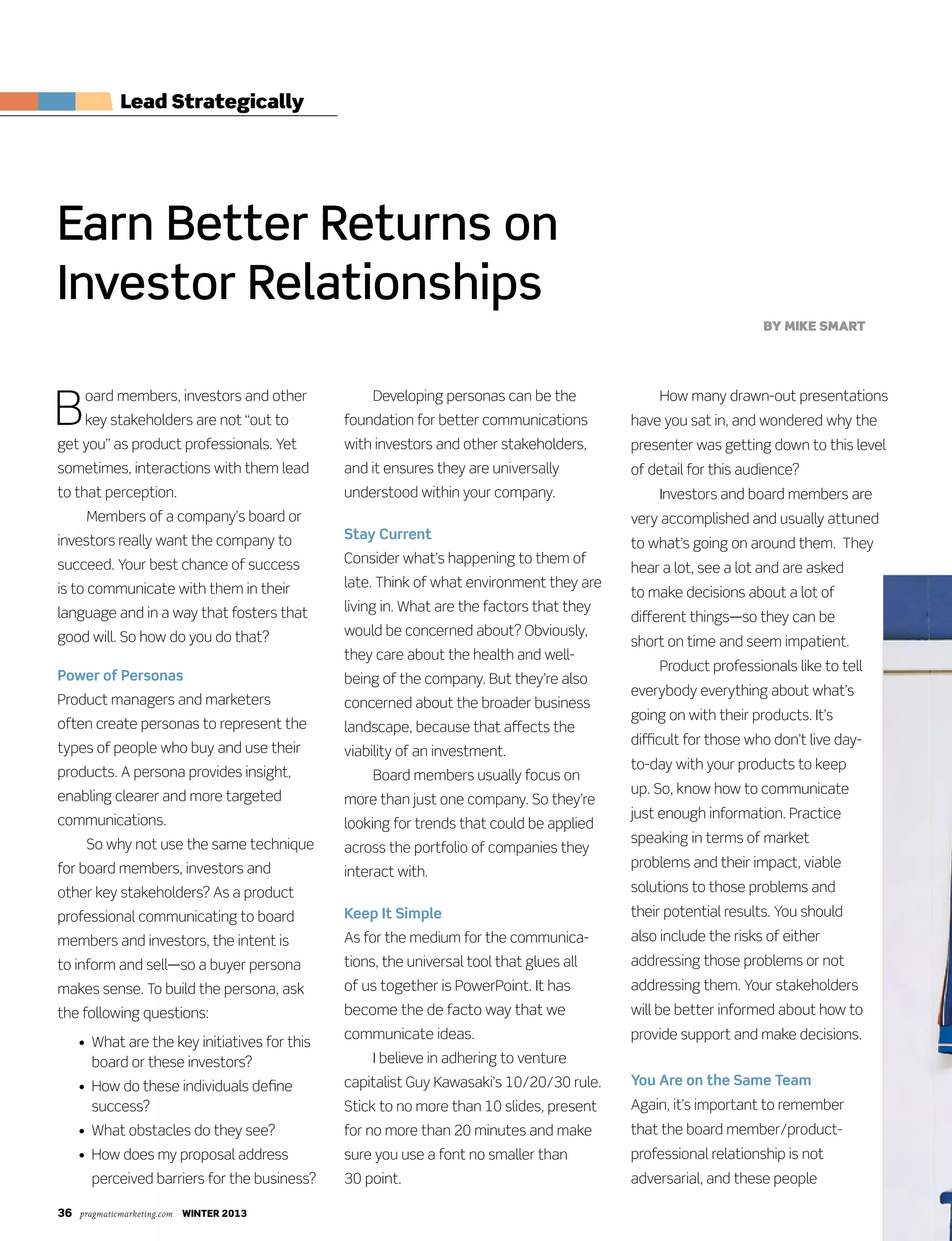 36 pragmaticmarketing.com winter 2013
B
oard members, investors and other
key stakeholders are not “out to
get you” as product professionals. Yet
sometimes, interactions with them lead
to that perception.
Members of a company’s board or
investors really want the company to
succeed. Your best chance of success
is to communicate with them in their
language and in a way that fosters that
good will. So how do you do that?
Power of Personas
Product managers and marketers
often create personas to represent the
types of people who buy and use their
products. A persona provides insight,
enabling clearer and more targeted
communications.
So why not use the same technique
for board members, investors and
other key stakeholders? As a product
professional communicating to board
members and investors, the intent is
to inform and sell—so a buyer persona
makes sense. To build the persona, ask
the following questions:
	 •				What	are	the	key	initiatives	for	this	
board or these investors?
	 •				How	do	these	individuals	define	
success?
	 •		What	obstacles	do	they	see?
	 •				How	does	my	proposal	address	
perceived barriers for the business?
Developing personas can be the
foundation for better communications
with investors and other stakeholders,
and it ensures they are universally
understood within your company.
Stay Current
Consider what’s happening to them of
late. Think of what environment they are
living	in.	What	are	the	factors	that	they	
would be concerned about? Obviously,
they care about the health and well-
being of the company. But they’re also
concerned about the broader business
landscape, because that affects the
viability of an investment.
Board members usually focus on
more than just one company. So they’re
looking for trends that could be applied
across the portfolio of companies they
interact with.
Keep It Simple
As for the medium for the communica-
tions, the universal tool that glues all
of us together is PowerPoint. It has
become the de facto way that we
communicate ideas.
I believe in adhering to venture
capitalist Guy Kawasaki’s 10/20/30 rule.
Stick to no more than 10 slides, present
for no more than 20 minutes and make
sure you use a font no smaller than
30 point.
	 How	many	drawn-out	presentations	
have you sat in, and wondered why the
presenter was getting down to this level
of detail for this audience?
Investors and board members are
very accomplished and usually attuned
to what’s going on around them. They
hear a lot, see a lot and are asked
to make decisions about a lot of
different things—so they can be
short on time and seem impatient.
Product professionals like to tell
everybody everything about what’s
going on with their products. It’s
difficult for those who don’t live day-
to-day with your products to keep
up. So, know how to communicate
just enough information. Practice
speaking in terms of market
problems and their impact, viable
solutions to those problems and
their potential results. You should
also include the risks of either
addressing those problems or not
addressing them. Your stakeholders
will be better informed about how to
provide support and make decisions.
You Are on the Same Team
Again, it’s important to remember
that the board member/product-
professional relationship is not
adversarial, and these people
Earn Better Returns on
Investor Relationships
By mike smart
Lead strategically
 