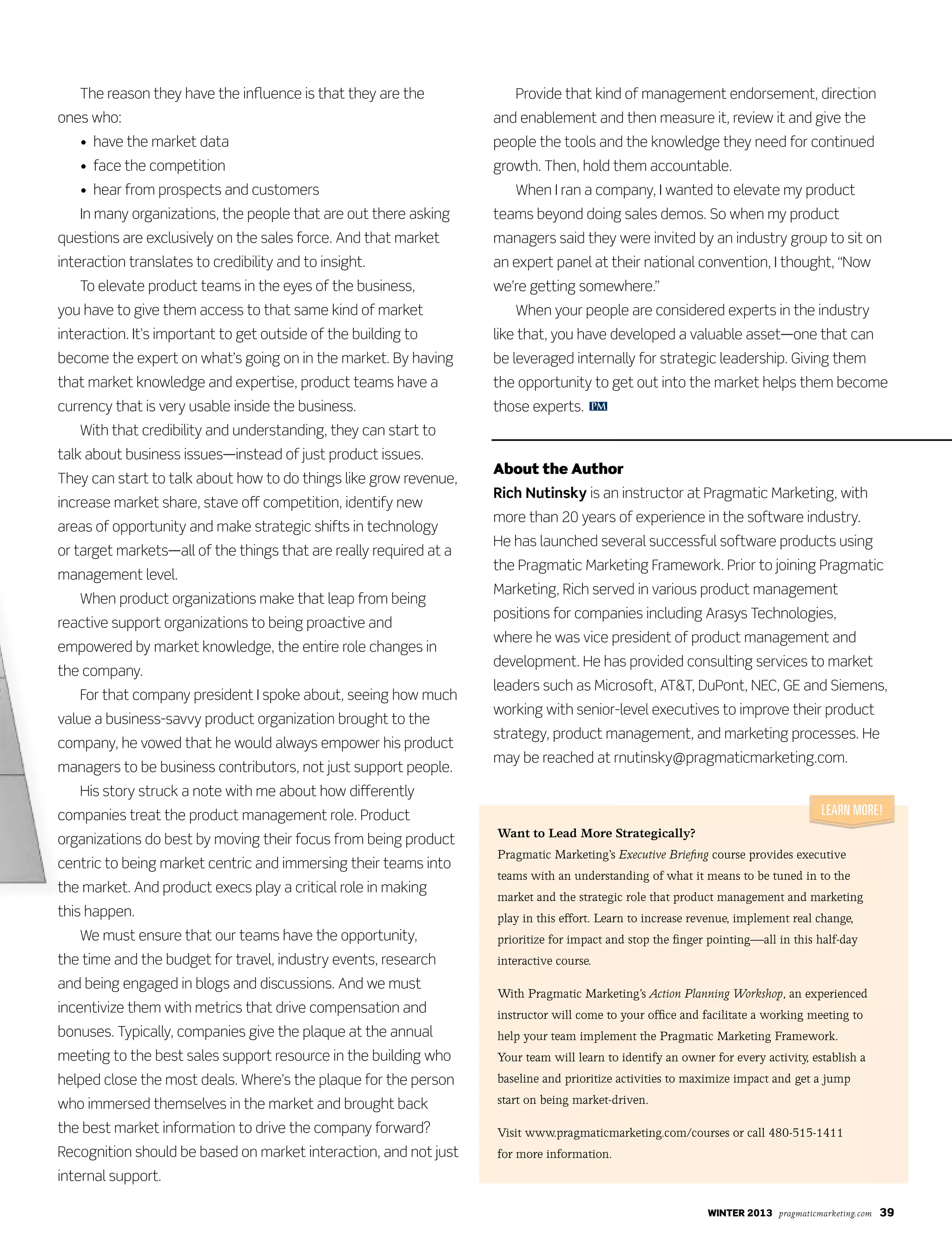 winter 2013 pragmaticmarketing.com 39
The reason they have the influence is that they are the
ones who:
	 •		have	the	market	data
	 •		face	the	competition	
	 •		hear	from	prospects	and	customers	
	 In	many	organizations,	the	people	that	are	out	there	asking	
questions	are	exclusively	on	the	sales	force.	And	that	market	
interaction	translates	to	credibility	and	to	insight.
	 To	elevate	product	teams	in	the	eyes	of	the	business,	
you	have	to	give	them	access	to	that	same	kind	of	market	
interaction.	It’s	important	to	get	outside	of	the	building	to	
become	the	expert	on	what’s	going	on	in	the	market.	By	having	
that	market	knowledge	and	expertise,	product	teams	have	a	
currency	that	is	very	usable	inside	the	business.	
	 With	that	credibility	and	understanding,	they	can	start	to	
talk	about	business	issues—instead	of	just	product	issues.	
They	can	start	to	talk	about	how	to	do	things	like	grow	revenue,	
increase	market	share,	stave	off	competition,	identify	new	
areas	of	opportunity	and	make	strategic	shifts	in	technology	
or	target	markets—all	of	the	things	that	are	really	required	at	a	
management	level.	
	 When	product	organizations	make	that	leap	from	being	
reactive	support	organizations	to	being	proactive	and	
empowered	by	market	knowledge,	the	entire	role	changes	in	
the	company.
	 For	that	company	president	I	spoke	about,	seeing	how	much	
value	a	business-savvy	product	organization	brought	to	the	
company,	he	vowed	that	he	would	always	empower	his	product	
managers	to	be	business	contributors,	not	just	support	people.	
	 His	story	struck	a	note	with	me	about	how	differently	
companies	treat	the	product	management	role.	Product	
organizations	do	best	by	moving	their	focus	from	being	product	
centric	to	being	market	centric	and	immersing	their	teams	into	
the	market.	And	product	execs	play	a	critical	role	in	making
this	happen.
	 We	must	ensure	that	our	teams	have	the	opportunity,	
the	time	and	the	budget	for	travel,	industry	events,	research	
and	being	engaged	in	blogs	and	discussions.	And	we	must	
incentivize	them	with	metrics	that	drive	compensation	and	
bonuses.	Typically,	companies	give	the	plaque	at	the	annual	
meeting	to	the	best	sales	support	resource	in	the	building	who	
helped	close	the	most	deals.	Where’s	the	plaque	for	the	person	
who	immersed	themselves	in	the	market	and	brought	back	
the	best	market	information	to	drive	the	company	forward?	
Recognition	should	be	based	on	market	interaction,	and	not	just	
internal	support.	
	 Provide	that	kind	of	management	endorsement,	direction	
and	enablement	and	then	measure	it,	review	it	and	give	the	
people	the	tools	and	the	knowledge	they	need	for	continued	
growth.	Then,	hold	them	accountable.	
	 When	I	ran	a	company,	I	wanted	to	elevate	my	product	
teams	beyond	doing	sales	demos.	So	when	my	product	
managers	said	they	were	invited	by	an	industry	group	to	sit	on	
an	expert	panel	at	their	national	convention,	I	thought,	“Now	
we’re	getting	somewhere.”	
	 When	your	people	are	considered	experts	in	the	industry	
like	that,	you	have	developed	a	valuable	asset—one	that	can	
be	leveraged	internally	for	strategic	leadership.	Giving	them	
the	opportunity	to	get	out	into	the	market	helps	them	become	
those	experts.	
About the Author
Rich Nutinsky	is	an	instructor	at	Pragmatic	Marketing,	with	
more	than	20	years	of	experience	in	the	software	industry.	
He	has	launched	several	successful	software	products	using	
the	Pragmatic	Marketing	Framework.	Prior	to	joining	Pragmatic	
Marketing,	Rich	served	in	various	product	management	
positions	for	companies	including	Arasys	Technologies,	
where	he	was	vice	president	of	product	management	and	
development.	He	has	provided	consulting	services	to	market	
leaders	such	as	Microsoft,	AT&T,	DuPont,	NEC,	GE	and	Siemens,	
working	with	senior-level	executives	to	improve	their	product	
strategy,	product	management,	and	marketing	processes.	He	
may	be	reached	at	rnutinsky@pragmaticmarketing.com.
PM
Want to Lead More Strategically?
Pragmatic Marketing’s Executive Briefing course provides executive
teams with an understanding of what it means to be tuned in to the
market and the strategic role that product management and marketing
play in this effort. Learn to increase revenue, implement real change,
prioritize for impact and stop the finger pointing—all in this half-day
interactive course.
With Pragmatic Marketing’s Action Planning Workshop, an experienced
instructor will come to your office and facilitate a working meeting to
help your team implement the Pragmatic Marketing Framework.
Your team will learn to identify an owner for every activity, establish a
baseline and prioritize activities to maximize impact and get a jump
start on being market-driven.
Visit www.pragmaticmarketing.com/courses or call 480-515-1411
for more information.
Learn More!
 