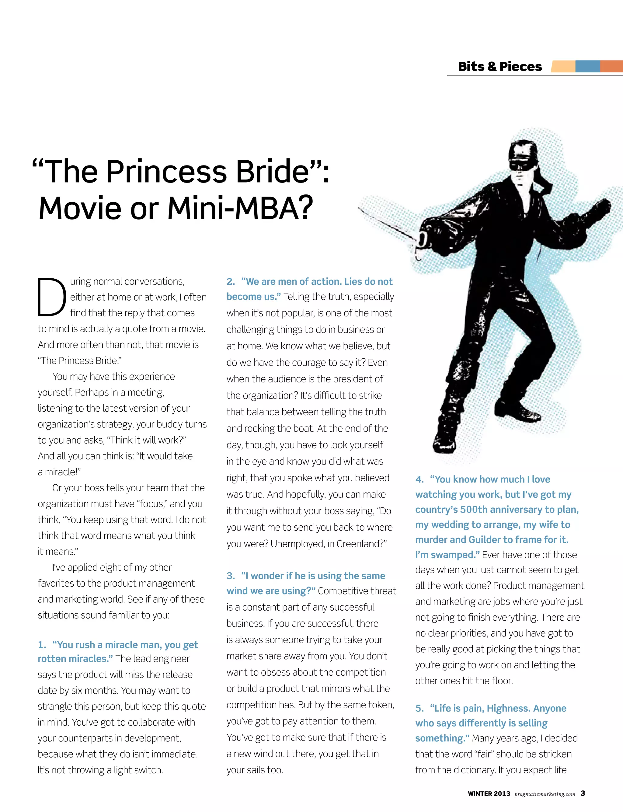 winter 2013 pragmaticmarketing.com 3
D
uring normal conversations,
either at home or at work, I often
find that the reply that comes
to mind is actually a quote from a movie.
And more often than not, that movie is
“The Princess Bride.”
You may have this experience
yourself. Perhaps in a meeting,
listening to the latest version of your
organization’s strategy, your buddy turns
to you and asks, “Think it will work?”
And all you can think is: “It would take
a miracle!”
Or your boss tells your team that the
organization must have “focus,” and you
think, “You keep using that word. I do not
think that word means what you think
it means.”
I’ve applied eight of my other
favorites to the product management
and marketing world. See if any of these
situations sound familiar to you:
1. “You rush a miracle man, you get
rotten miracles.” The lead engineer
says the product will miss the release
date by six months. You may want to
strangle this person, but keep this quote
in mind. You’ve got to collaborate with
your counterparts in development,
because what they do isn’t immediate.
It’s not throwing a light switch.
2. “We are men of action. Lies do not
become us.” Telling the truth, especially
when it’s not popular, is one of the most
challenging things to do in business or
at home. We know what we believe, but
do we have the courage to say it? Even
when the audience is the president of
the organization? It’s difficult to strike
that balance between telling the truth
and rocking the boat. At the end of the
day, though, you have to look yourself
in the eye and know you did what was
right, that you spoke what you believed
was true. And hopefully, you can make
it through without your boss saying, “Do
you want me to send you back to where
you were? Unemployed, in Greenland?”
3. “I wonder if he is using the same
wind we are using?” Competitive threat
is a constant part of any successful
business. If you are successful, there
is always someone trying to take your
market share away from you. You don’t
want to obsess about the competition
or build a product that mirrors what the
competition has. But by the same token,
you’ve got to pay attention to them.
You’ve got to make sure that if there is
a new wind out there, you get that in
your sails too.
4. “You know how much I love
watching you work, but I’ve got my
country’s 500th anniversary to plan,
my wedding to arrange, my wife to
murder and Guilder to frame for it.
I’m swamped.” Ever have one of those
days when you just cannot seem to get
all the work done? Product management
and marketing are jobs where you’re just
not going to finish everything. There are
no clear priorities, and you have got to
be really good at picking the things that
you’re going to work on and letting the
other ones hit the floor.
5. “Life is pain, Highness. Anyone
who says differently is selling
something.” Many years ago, I decided
that the word “fair” should be stricken
from the dictionary. If you expect life
“The Princess Bride”:
Movie or Mini-MBA?
Bits & Pieces
 