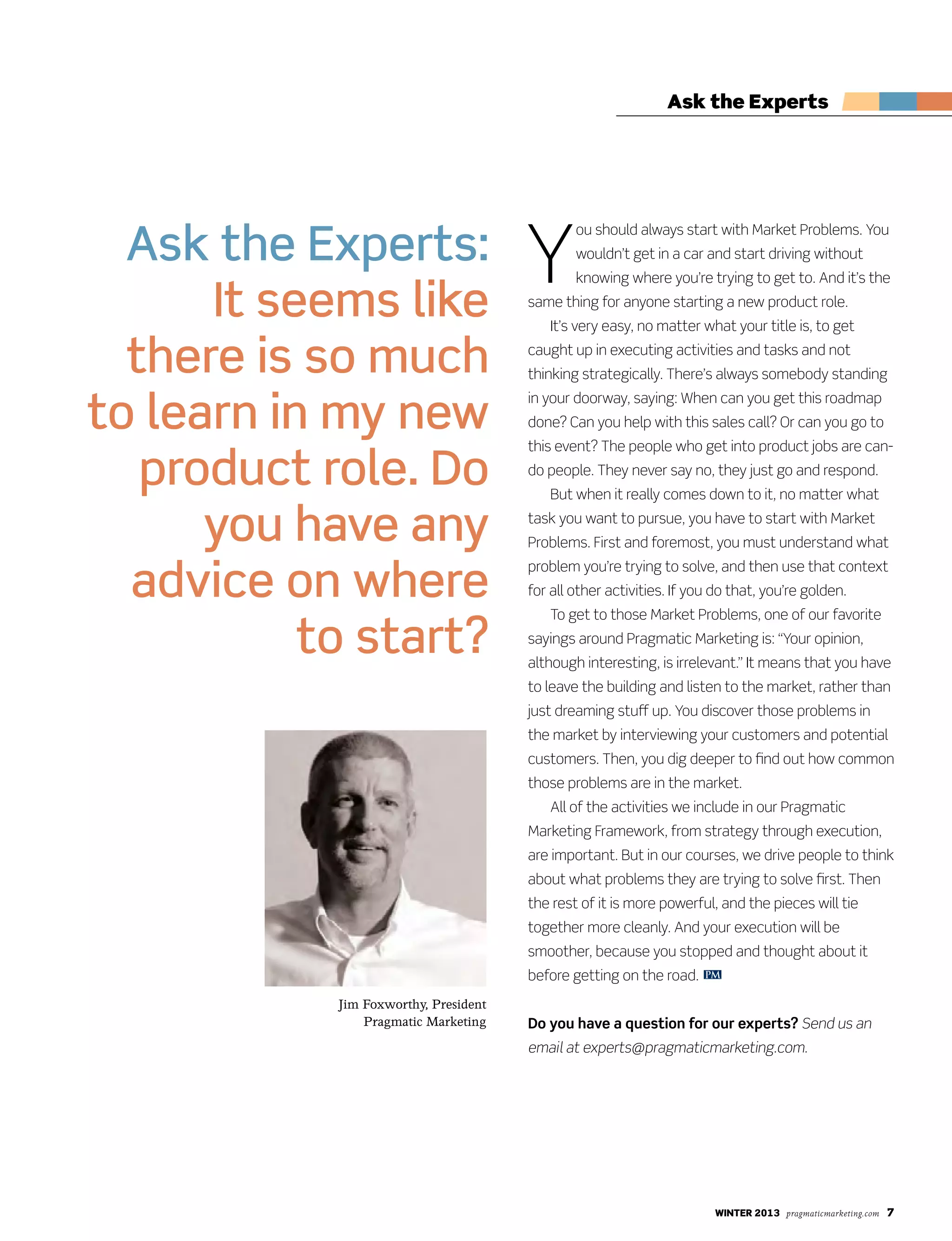 winter 2013 pragmaticmarketing.com 7
Ask the Experts
Y
ou should always start with Market Problems. You
wouldn’t get in a car and start driving without
knowing where you’re trying to get to. And it’s the
same thing for anyone starting a new product role.
It’s very easy, no matter what your title is, to get
caught up in executing activities and tasks and not
thinking strategically. There’s always somebody standing
in your doorway, saying: When can you get this roadmap
done? Can you help with this sales call? Or can you go to
this event? The people who get into product jobs are can-
do people. They never say no, they just go and respond.
But when it really comes down to it, no matter what
task you want to pursue, you have to start with Market
Problems. First and foremost, you must understand what
problem you’re trying to solve, and then use that context
for all other activities. If you do that, you’re golden.
To get to those Market Problems, one of our favorite
sayings around Pragmatic Marketing is: “Your opinion,
although interesting, is irrelevant.” It means that you have
to leave the building and listen to the market, rather than
just dreaming stuff up. You discover those problems in
the market by interviewing your customers and potential
customers. Then, you dig deeper to find out how common
those problems are in the market.
All of the activities we include in our Pragmatic
Marketing Framework, from strategy through execution,
are important. But in our courses, we drive people to think
about what problems they are trying to solve first. Then
the rest of it is more powerful, and the pieces will tie
together more cleanly. And your execution will be
smoother, because you stopped and thought about it
before getting on the road.
Do you have a question for our experts? Send us an
email at experts@pragmaticmarketing.com.
Ask the Experts:
It seems like
there is so much
to learn in my new
product role. Do
you have any
advice on where
to start?
Jim Foxworthy, President
Pragmatic Marketing
PM
 