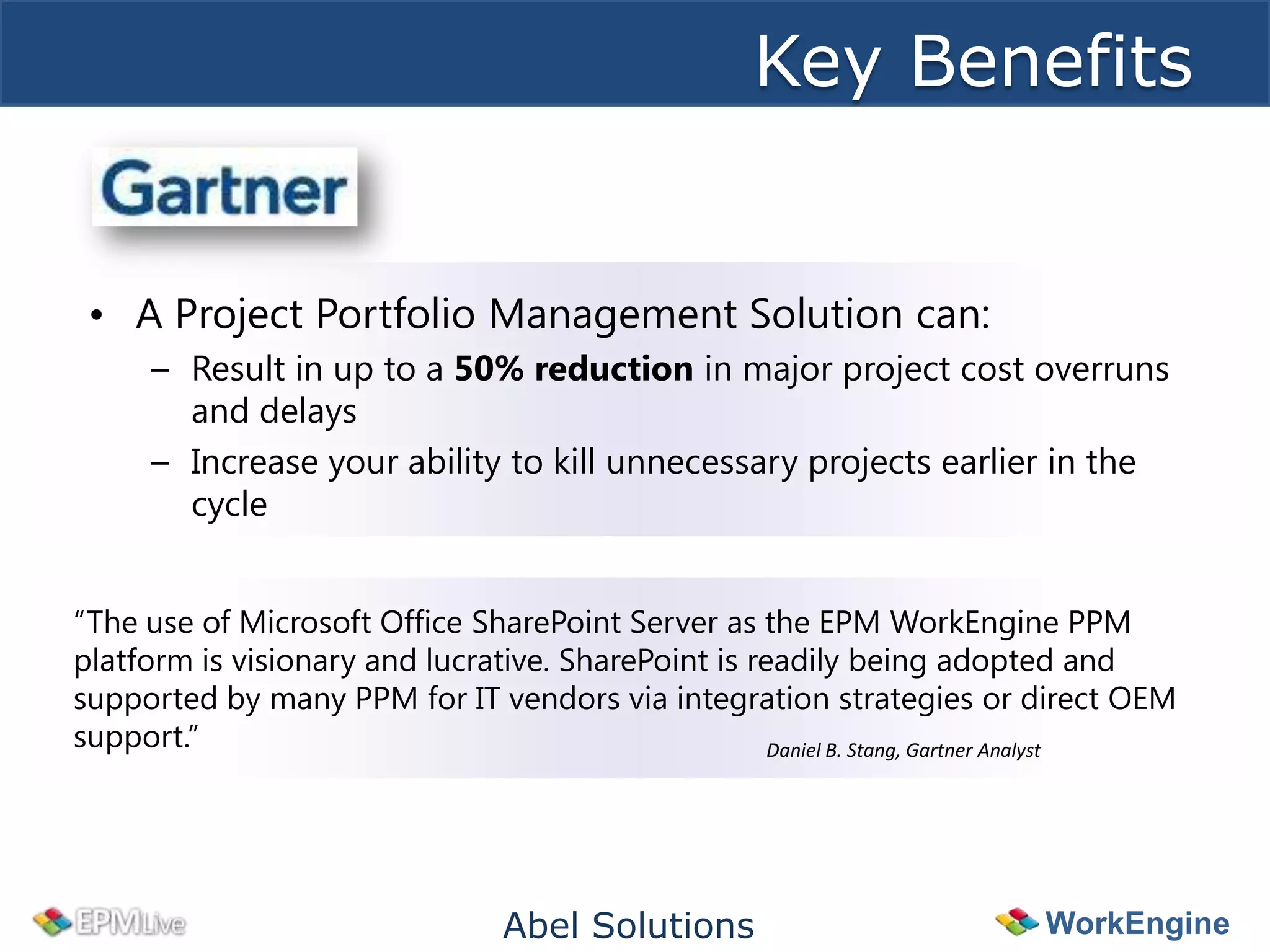 Key Benefits


 • A Project Portfolio Management Solution can:
      – Result in up to a 50% reduction in major project cost overruns
        and delays
      – Increase your ability to kill unnecessary projects earlier in the
        cycle


“The use of Microsoft Office SharePoint Server as the EPM WorkEngine PPM
platform is visionary and lucrative. SharePoint is readily being adopted and
supported by many PPM for IT vendors via integration strategies or direct OEM
support.”                                            Daniel B. Stang, Gartner Analyst




                                 Abel Solutions                           WorkEngine
 