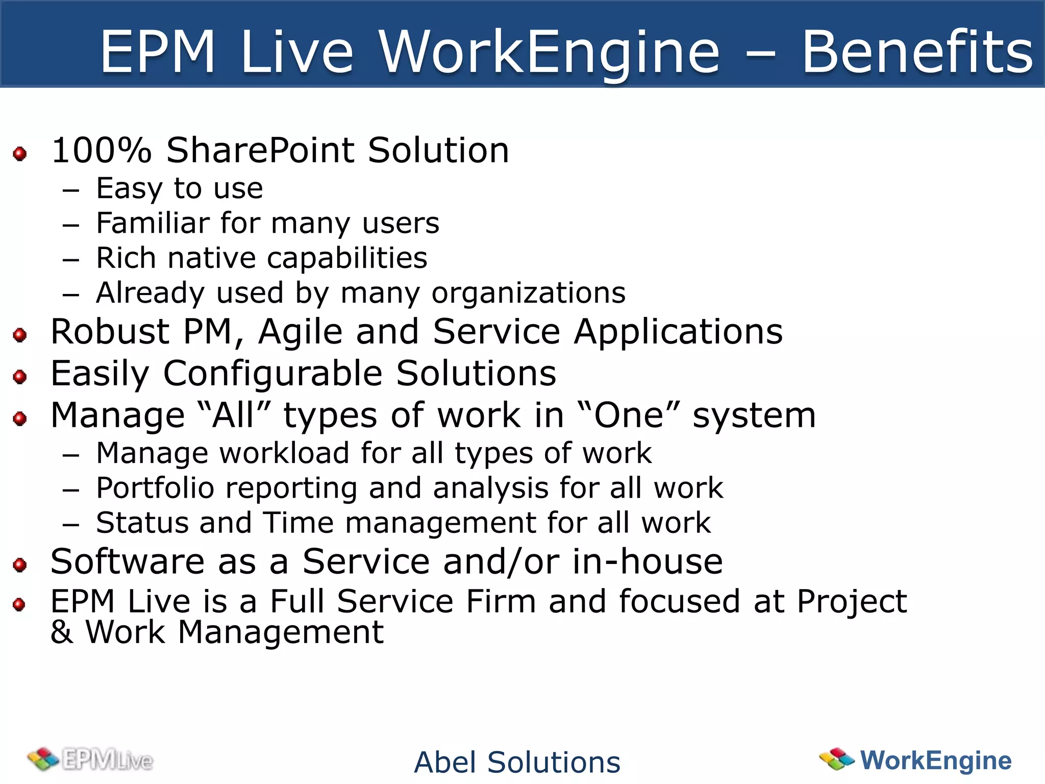 EPM Live WorkEngine – Benefits
100% SharePoint Solution
–   Easy to use
–   Familiar for many users
–   Rich native capabilities
–   Already used by many organizations
Robust PM, Agile and Service Applications
Easily Configurable Solutions
Manage “All” types of work in “One” system
– Manage workload for all types of work
– Portfolio reporting and analysis for all work
– Status and Time management for all work
Software as a Service and/or in-house
EPM Live is a Full Service Firm and focused at Project
& Work Management



                        Abel Solutions             WorkEngine
 