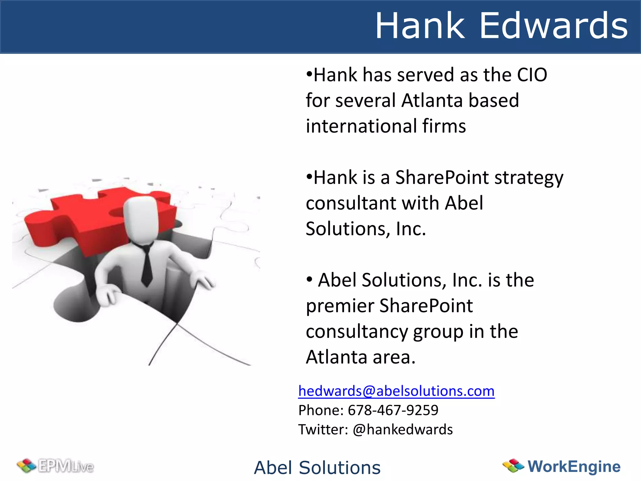 Hank Edwards
     •Hank has served as the CIO
     for several Atlanta based
     international firms

     •Hank is a SharePoint strategy
     consultant with Abel
     Solutions, Inc.

     • Abel Solutions, Inc. is the
     premier SharePoint
     consultancy group in the
     Atlanta area.
    hedwards@abelsolutions.com
    Phone: 678-467-9259
    Twitter: @hankedwards

Abel Solutions                   WorkEngine
 