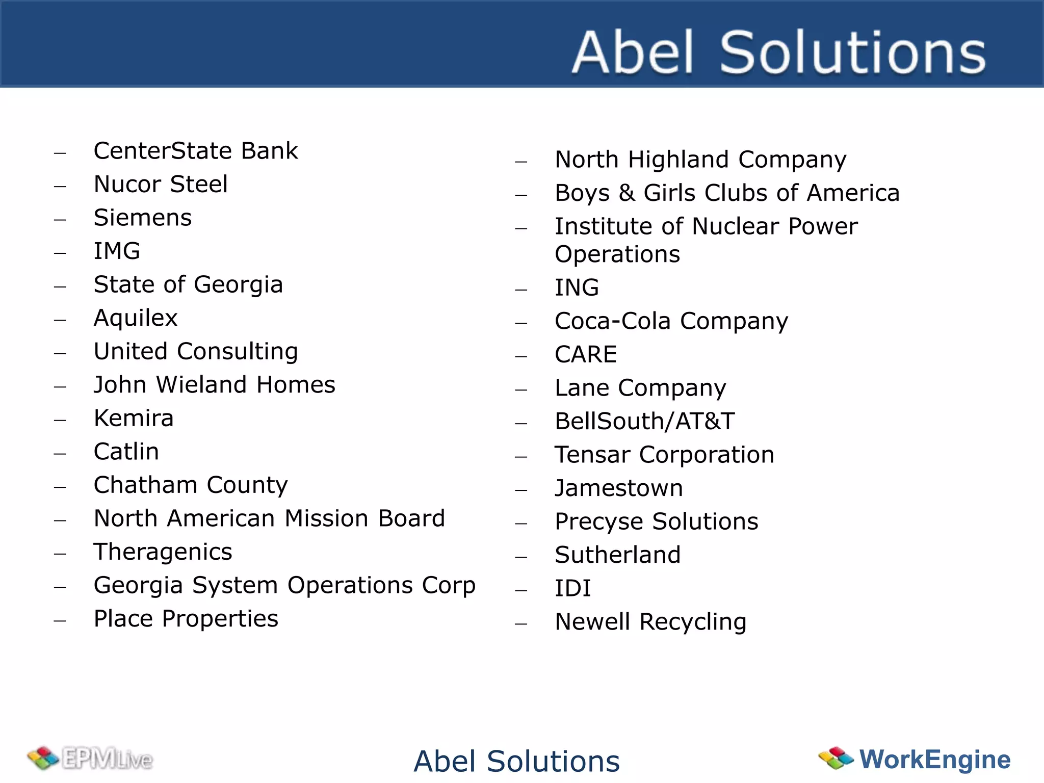 –   CenterState Bank                 –   North Highland Company
–   Nucor Steel                      –   Boys & Girls Clubs of America
–   Siemens                          –   Institute of Nuclear Power
–   IMG                                  Operations
–   State of Georgia                 –   ING
–   Aquilex                          –   Coca-Cola Company
–   United Consulting                –   CARE
–   John Wieland Homes               –   Lane Company
–   Kemira                           –   BellSouth/AT&T
–   Catlin                           –   Tensar Corporation
–   Chatham County                   –   Jamestown
–   North American Mission Board     –   Precyse Solutions
–   Theragenics                      –   Sutherland
–   Georgia System Operations Corp   –   IDI
–   Place Properties                 –   Newell Recycling




                             Abel Solutions                       WorkEngine
 