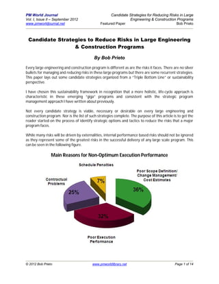 PM World Journal                                      Candidate Strategies for Reducing Risks in Large
Vol. I, Issue II – September 2012                               Engineering & Construction Programs
www.pmworldjournal.net                          Featured Paper                              Bob Prieto



 Candidate Strategies to Reduce Risks in Large Engineering
                 & Construction Programs

                                            By Bob Prieto

Every large engineering and construction program is different as are the risks it faces. There are no silver
bullets for managing and reducing risks in these large programs but there are some recurrent strategies.
This paper lays out some candidate strategies organized from a “Triple Bottom Line” or sustainability
perspective.

I have chosen this sustainability framework in recognition that a more holistic, life-cycle approach is
characteristic in these emerging “giga” programs and consistent with the strategic program
management approach I have written about previously.

Not every candidate strategy is viable, necessary or desirable on every large engineering and
construction program. Nor is the list of such strategies complete. The purpose of this article is to get the
reader started on the process of identify strategic options and tactics to reduce the risks that a major
program faces.

While many risks will be driven by externalities, internal performance based risks should not be ignored
as they represent some of the greatest risks in the successful delivery of any large scale program. This
can be seen in the following figure.

                Main Reasons for Non-Optimum Execution Performance




© 2012 Bob Prieto                         www.pmworldlibrary.net                                Page 1 of 14
 
