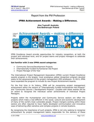 PM World Journal IPMA Achievement Awards – making a difference.
Vol. II, Issue V – May 2013 Ewa Bednarczyk & Alan Tupicoff
www.pmworldjournal.net Report
© 2013 IPMA www.pmworldlibrary.net Page 1 of 5
Report from the PM Profession
IPMA Achievement Awards – Making a Difference.
Alan Tupicoff- Australia
Ewa Bednarczyk- Poland
IPMA Excellence Award provide opportunities for industry recognition, at both the
project and individual level, and for project teams and project managers to celebrate
their achievements.
Get familiar with 3 new IPMA award categories:
 Community Service/Development Projects
 Internationally Funded Humanitarian Aid Project
 Project Manager of the Year
The International Project Management Association (IPMA) current Project Excellence
awards program is the largest, most prestigious global recognition program devoted
solely to the advancement of the project management (PM) profession. In 2013, IPMA
have expanded the program to include its new Project Achievement Awards.
For the first time in its history, IPMA will be recognising project management
achievement within the sectors of “Internationally Funded Humanitarian Aid Projects”
and “Community Service / Development Projects”. Coupled with these awards will be
an award to recognise the individual career achievements of Individual Project
Managers.
Projects within the Humanitarian and Community Service sectors are often the
projects which make a real different in the social, cultural and economic development
of many of the world’s most vulnerable people. Project mangers working within these
sectors are often required to have highly developed communication and innovative
ways of delivering often sensitive and complex projects in remote locations.
By recognising the importance of such projects, IPMA is not only seeking to recognise
achievement by project management teams responsible for the delivery of these
 