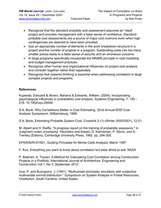 PM World Journal (ISSN: 2330-4480) The Impact of Correlation on Risks
Vol. IX, Issue XII – December 2020 in Programs and Projects
www.pmworldjournal.com Featured Paper by Bob Prieto
© 2020 Robert Prieto www.pmworldlibrary.net Page 10 of 11
• Recognize that the standard probable cost assessment assumes an “ideal”
project and provides management with a false sense of confidence. Standard
probable cost assessments are a source of major cost overruns even when high
contingencies are deemed to have been provided.
• Use an appropriate number of elements in the work breakdown structure in a
project and the number of projects in a program. Subdividing costs into too many
smaller pieces leads to a false sense of security and an erroneous outcome.
• In large programs specifically incorporate the MAIMS principle in cost modeling
and budget management practices.
• Recognize other human and organizational influences on project cost analysis
and consider together rather than separately
• Recognize that systems thinking is essential when addressing correlation in large
complex projects and programs.
References
Kujawski, Edouard & Alvaro, Mariana & Edwards, William. (2004). Incorporating
psychological influences in probabilistic cost analysis. Systems Engineering. 7. 195 -
216. 10.1002/sys.20004.
S.A. Book, Why Correlations Matter in Cost Estimating, 32nd Annual DOD Cost
Analysis Symposium, Williamsburg, 1999.
S.A. Book, Estimating Probable System Cost, Crosslink 2 (1) (Winter 2000/2001), 12-21
M. Alpert and H. Raiffa, "A progress report on the training of probability assessors," in
Judgment under uncertainty: Heuristics and biases, D. Kahneman, P. Slovic, and A.
Tversky (Editors), Cambridge University Press, 1982, pp. 294-305.
EPA/630/R-97/001, Guiding Principles for Monte Carlo Analysis; March 1997
F. Kuo, Everything you want to know about correlation but were afraid to ask; NASA
P. Bakhshi, A. Touran, A Method for Calculating Cost Correlation among Construction
Projects in a Portfolio; International Journal of Architecture, Engineering and
Construction Vol 1, No 3, September 2012
Ince, P. and Buongiono, J. (1991). “Multivariate stochastic simulation with subjective
multivariate normal distribution.” Symposium on System Analysis in Forest Resources,
Charleston, South Carolina, United States.
 