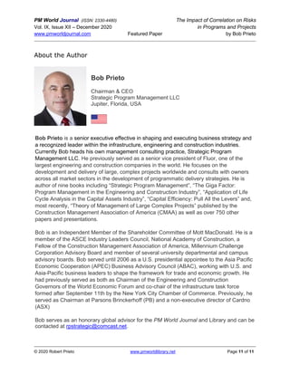 PM World Journal (ISSN: 2330-4480) The Impact of Correlation on Risks
Vol. IX, Issue XII – December 2020 in Programs and Projects
www.pmworldjournal.com Featured Paper by Bob Prieto
© 2020 Robert Prieto www.pmworldlibrary.net Page 11 of 11
About the Author
Bob Prieto
Chairman & CEO
Strategic Program Management LLC
Jupiter, Florida, USA
Bob Prieto is a senior executive effective in shaping and executing business strategy and
a recognized leader within the infrastructure, engineering and construction industries.
Currently Bob heads his own management consulting practice, Strategic Program
Management LLC. He previously served as a senior vice president of Fluor, one of the
largest engineering and construction companies in the world. He focuses on the
development and delivery of large, complex projects worldwide and consults with owners
across all market sectors in the development of programmatic delivery strategies. He is
author of nine books including “Strategic Program Management”, “The Giga Factor:
Program Management in the Engineering and Construction Industry”, “Application of Life
Cycle Analysis in the Capital Assets Industry”, “Capital Efficiency: Pull All the Levers” and,
most recently, “Theory of Management of Large Complex Projects” published by the
Construction Management Association of America (CMAA) as well as over 750 other
papers and presentations.
Bob is an Independent Member of the Shareholder Committee of Mott MacDonald. He is a
member of the ASCE Industry Leaders Council, National Academy of Construction, a
Fellow of the Construction Management Association of America, Millennium Challenge
Corporation Advisory Board and member of several university departmental and campus
advisory boards. Bob served until 2006 as a U.S. presidential appointee to the Asia Pacific
Economic Cooperation (APEC) Business Advisory Council (ABAC), working with U.S. and
Asia-Pacific business leaders to shape the framework for trade and economic growth. He
had previously served as both as Chairman of the Engineering and Construction
Governors of the World Economic Forum and co-chair of the infrastructure task force
formed after September 11th by the New York City Chamber of Commerce. Previously, he
served as Chairman at Parsons Brinckerhoff (PB) and a non-executive director of Cardno
(ASX)
Bob serves as an honorary global advisor for the PM World Journal and Library and can be
contacted at rpstrategic@comcast.net.
 